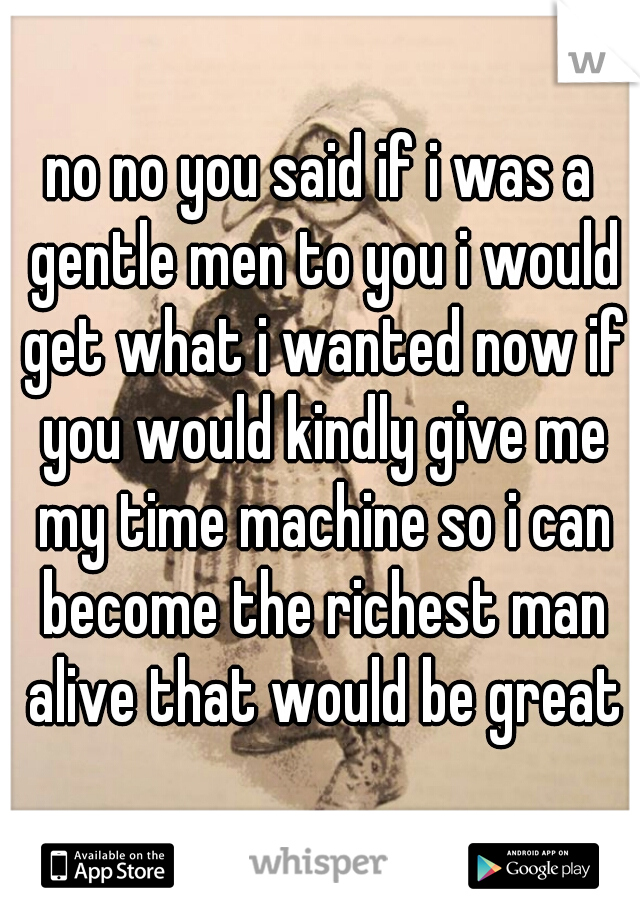 no no you said if i was a gentle men to you i would get what i wanted now if you would kindly give me my time machine so i can become the richest man alive that would be great