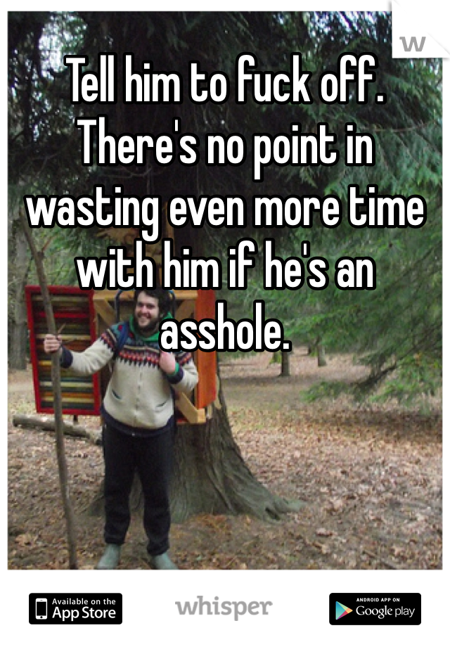 Tell him to fuck off. There's no point in wasting even more time with him if he's an asshole.