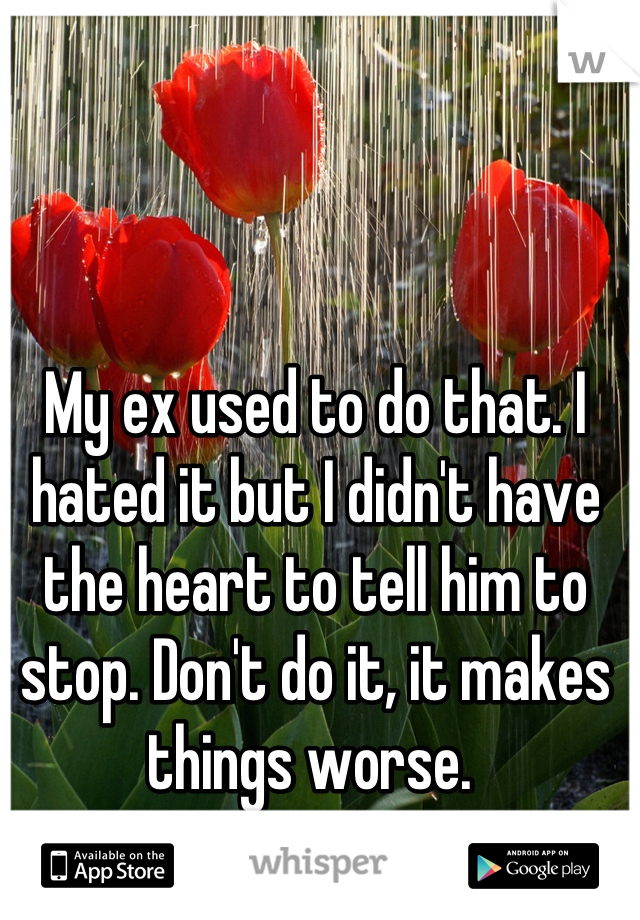 My ex used to do that. I hated it but I didn't have the heart to tell him to stop. Don't do it, it makes things worse. 