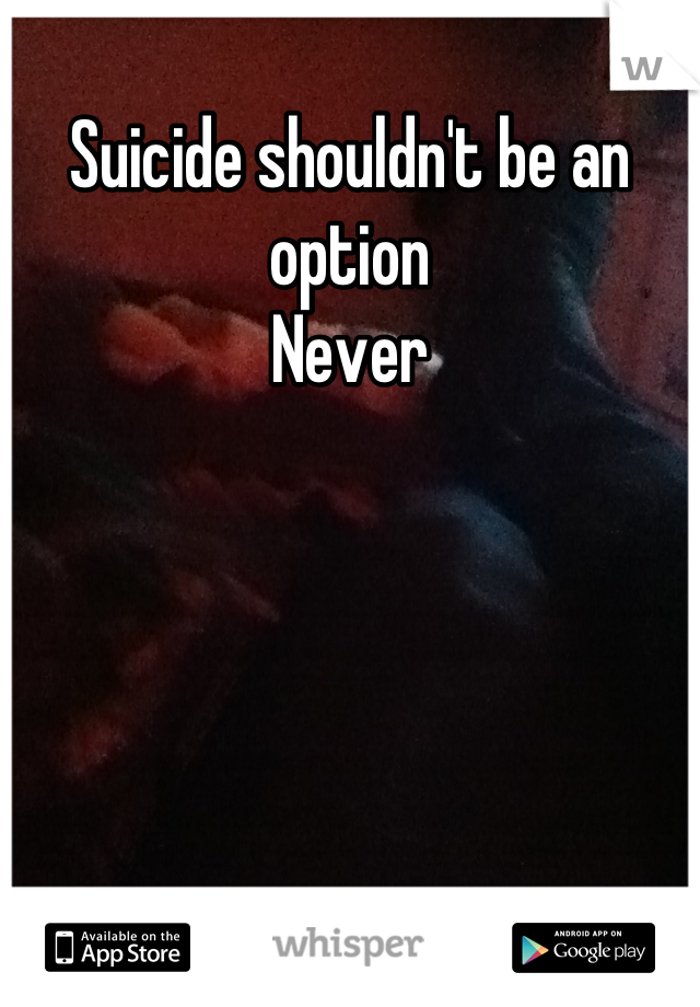 Suicide shouldn't be an option 
Never