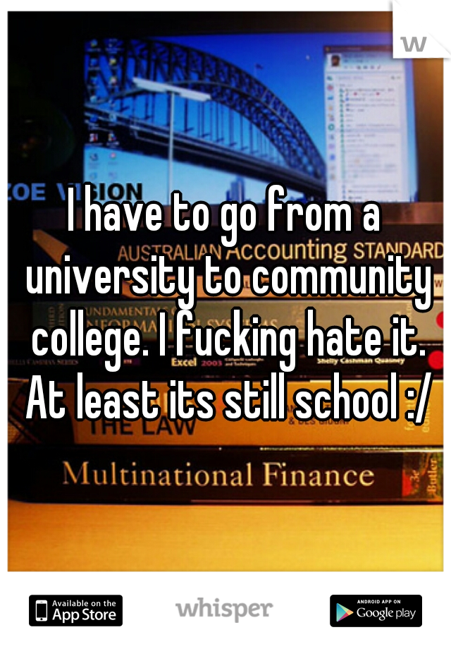 I have to go from a university to community college. I fucking hate it. At least its still school :/