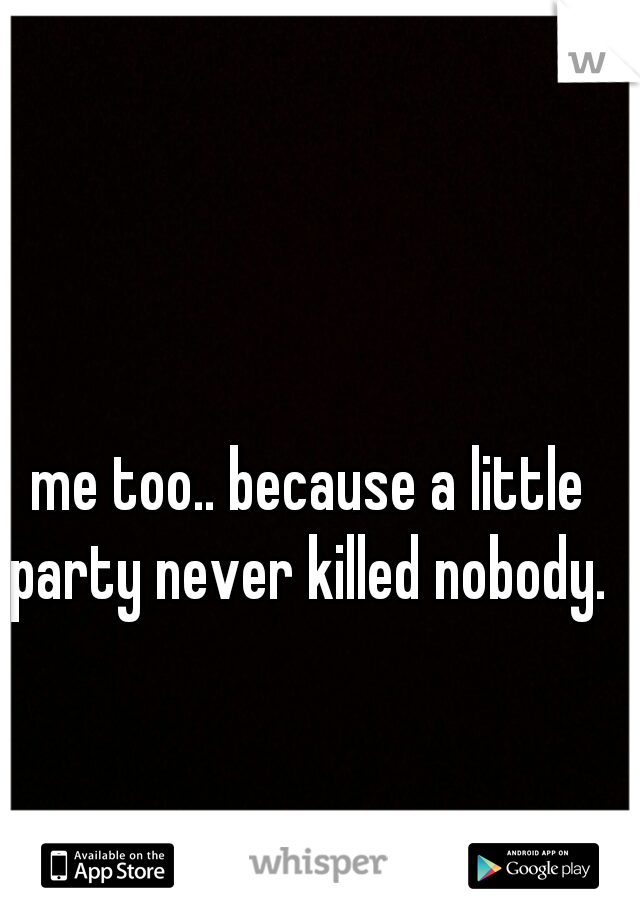 me too.. because a little party never killed nobody. 