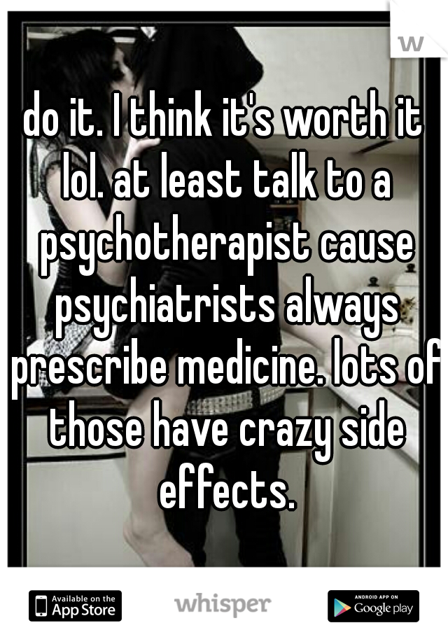 do it. I think it's worth it lol. at least talk to a psychotherapist cause psychiatrists always prescribe medicine. lots of those have crazy side effects.