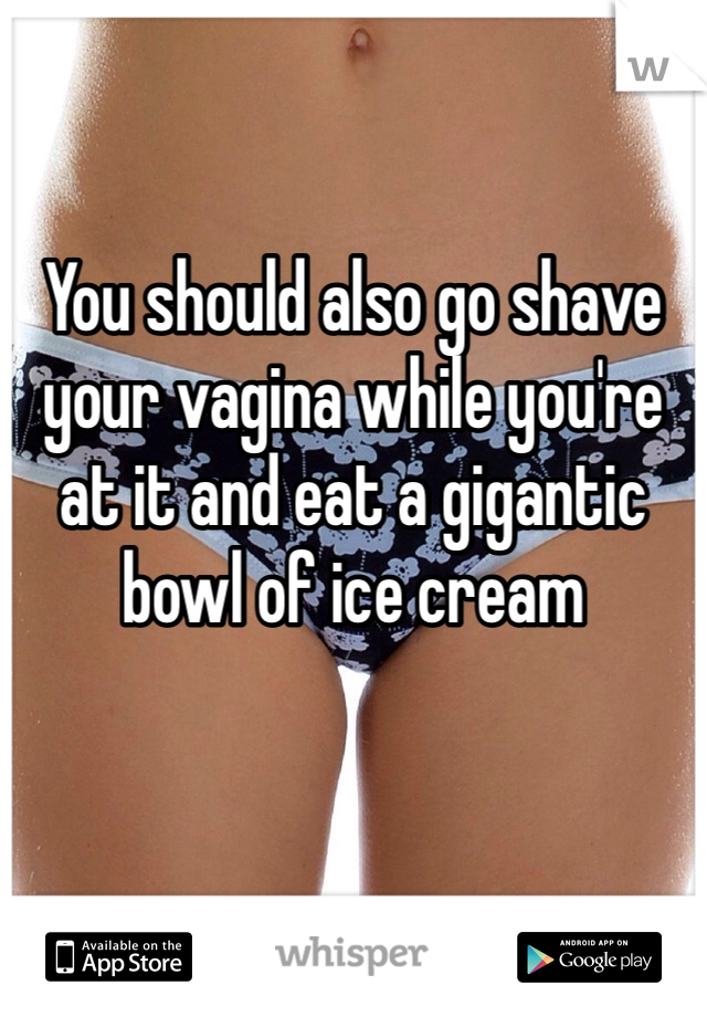 You should also go shave your vagina while you're at it and eat a gigantic bowl of ice cream