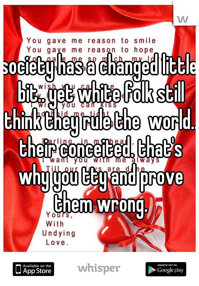 society has a changed little bit.. yet white folk still think they rule the  world.. their conceited. that's why you tty and prove them wrong.