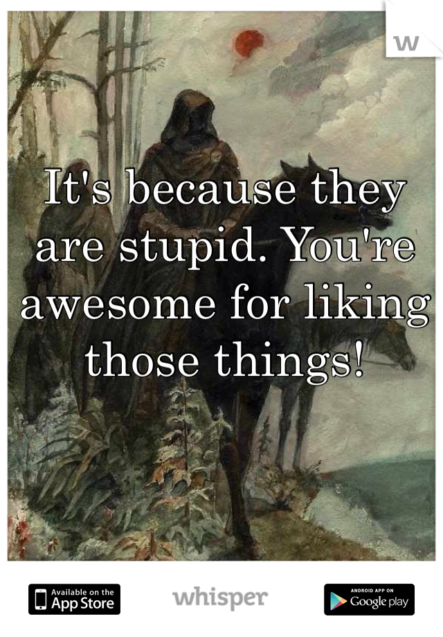 It's because they are stupid. You're awesome for liking those things! 