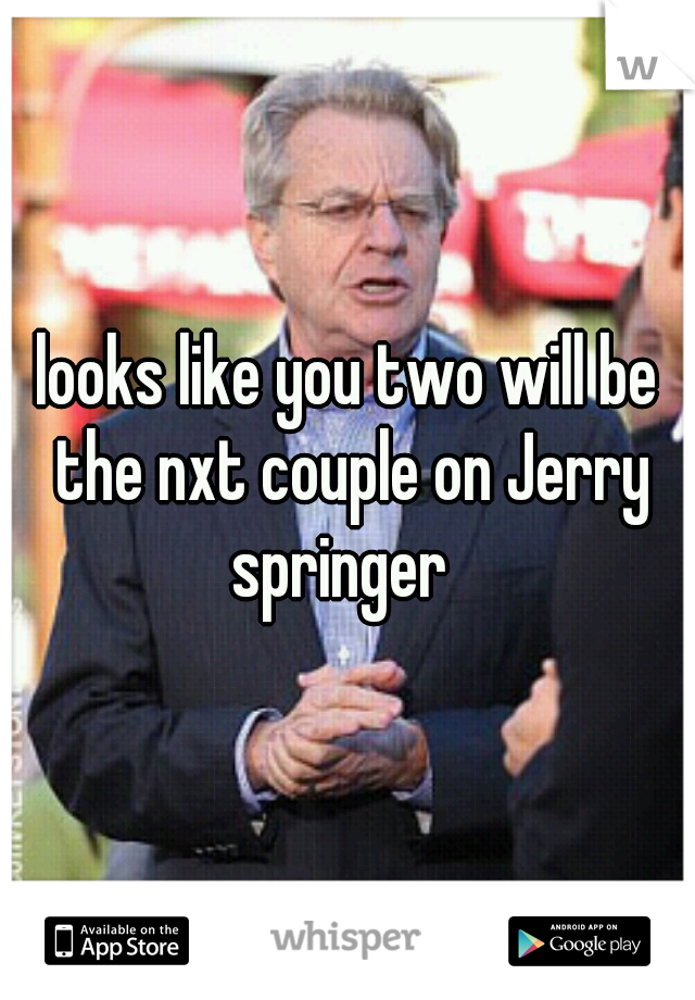 looks like you two will be the nxt couple on Jerry springer  