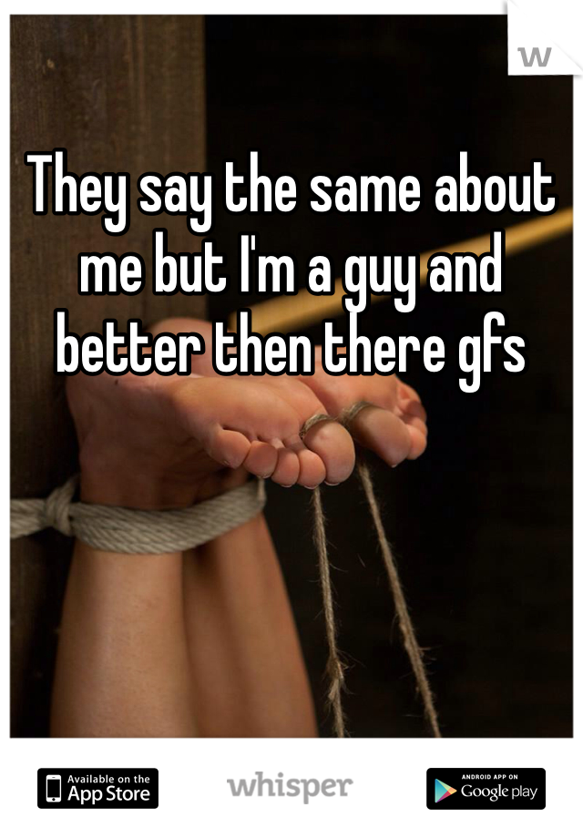 They say the same about me but I'm a guy and better then there gfs