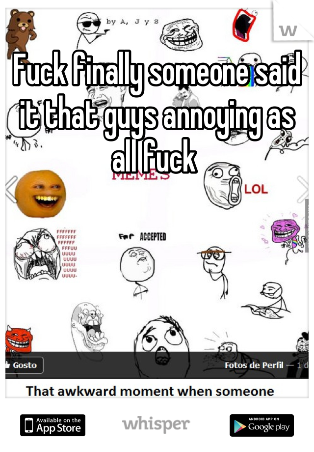 Fuck finally someone said it that guys annoying as all fuck 