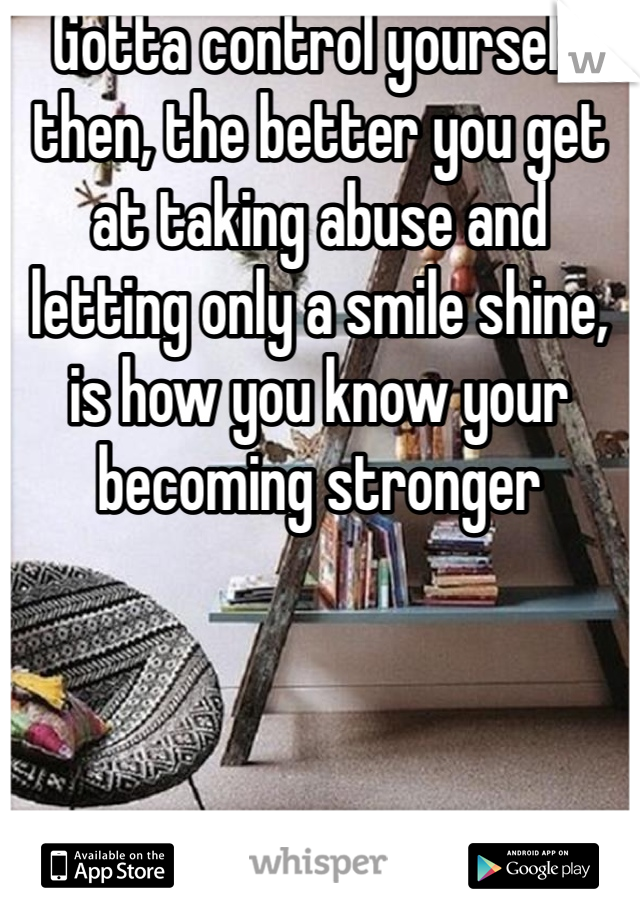 Gotta control yourself then, the better you get at taking abuse and letting only a smile shine, is how you know your becoming stronger