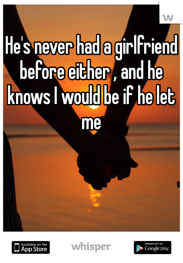 He's never had a girlfriend before either , and he knows I would be if he let me