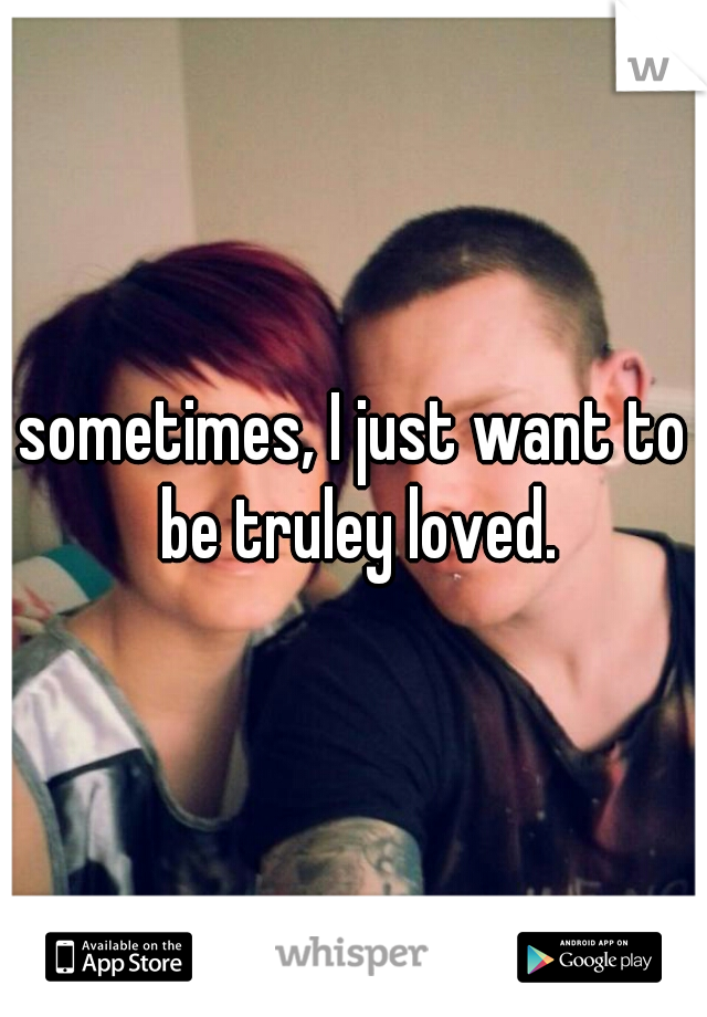 sometimes, I just want to be truley loved.