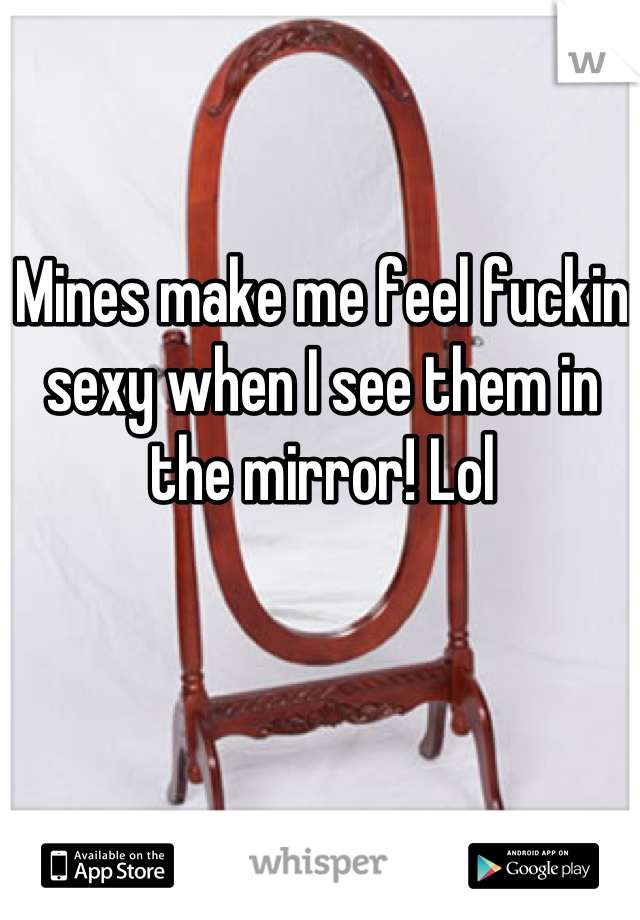 Mines make me feel fuckin sexy when I see them in the mirror! Lol