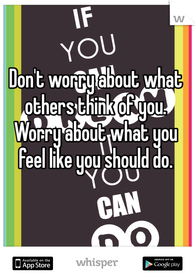 Don't worry about what others think of you. Worry about what you feel like you should do.
