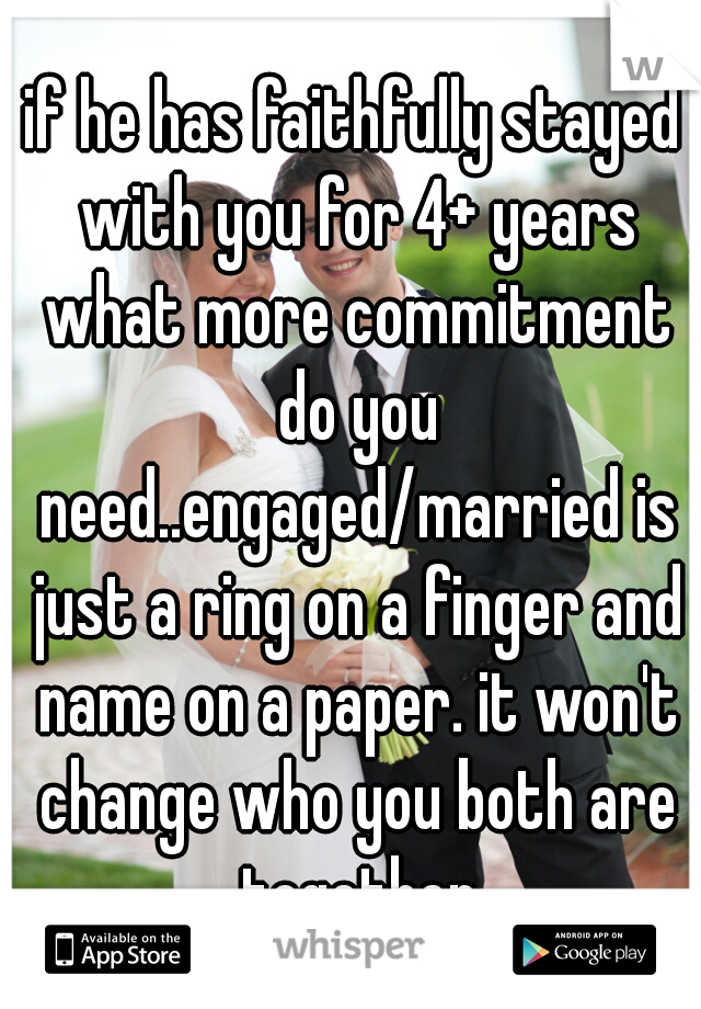 if he has faithfully stayed with you for 4+ years what more commitment do you need..engaged/married is just a ring on a finger and name on a paper. it won't change who you both are together