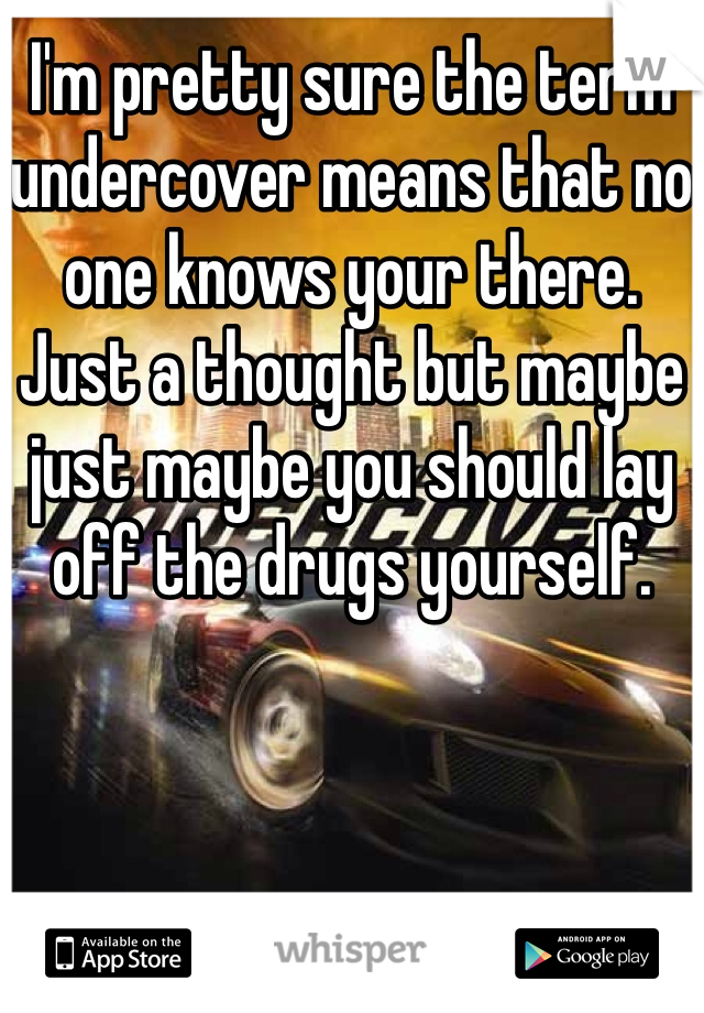 I'm pretty sure the term undercover means that no one knows your there. Just a thought but maybe just maybe you should lay off the drugs yourself. 