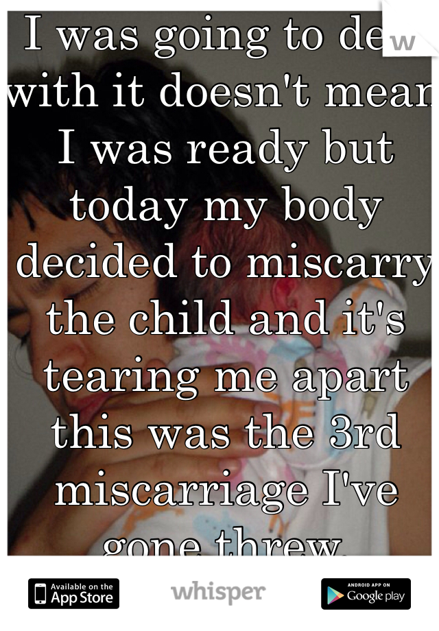 I was going to deal with it doesn't mean I was ready but today my body decided to miscarry the child and it's tearing me apart this was the 3rd miscarriage I've gone threw. 