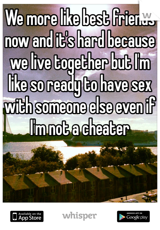 We more like best friends now and it's hard because we live together but I'm like so ready to have sex with someone else even if I'm not a cheater 