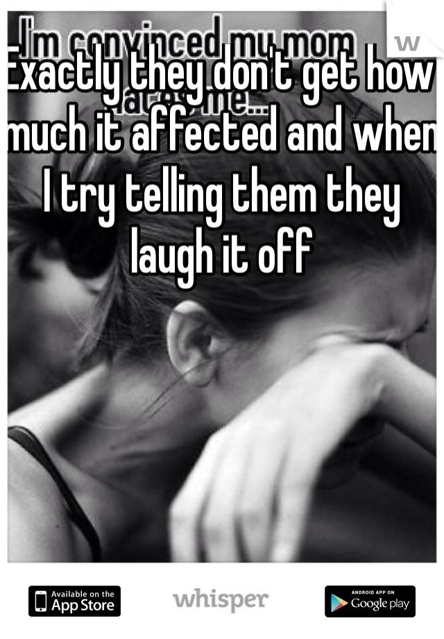 Exactly they don't get how much it affected and when I try telling them they laugh it off