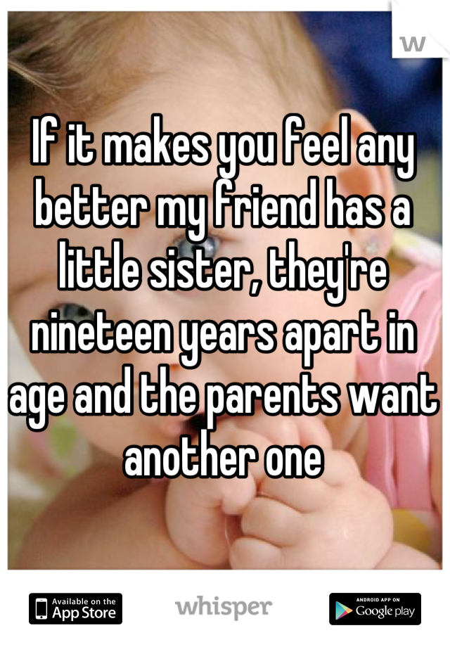 If it makes you feel any better my friend has a little sister, they're nineteen years apart in age and the parents want another one