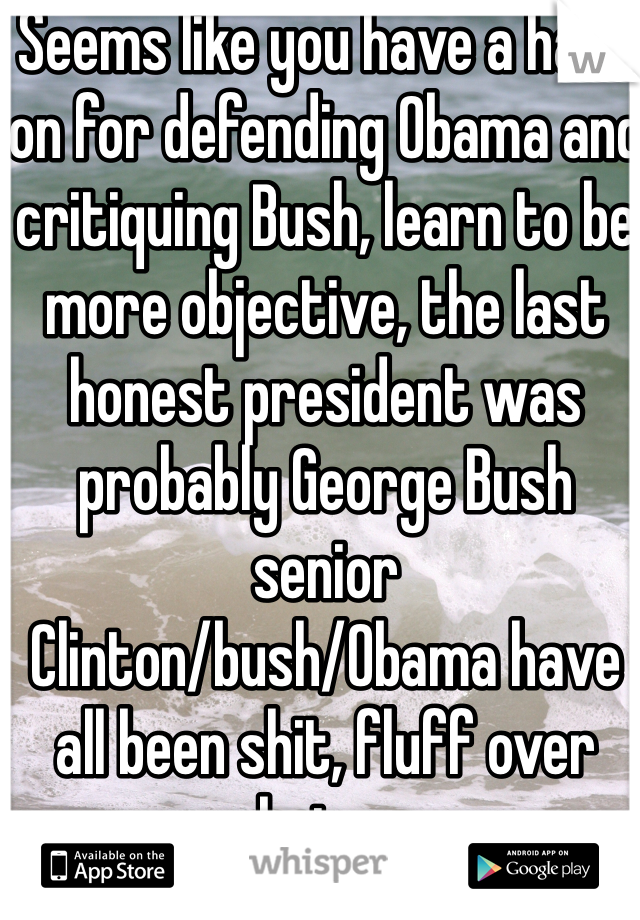 Seems like you have a hard on for defending Obama and critiquing Bush, learn to be more objective, the last honest president was probably George Bush senior
Clinton/bush/Obama have all been shit, fluff over substance 