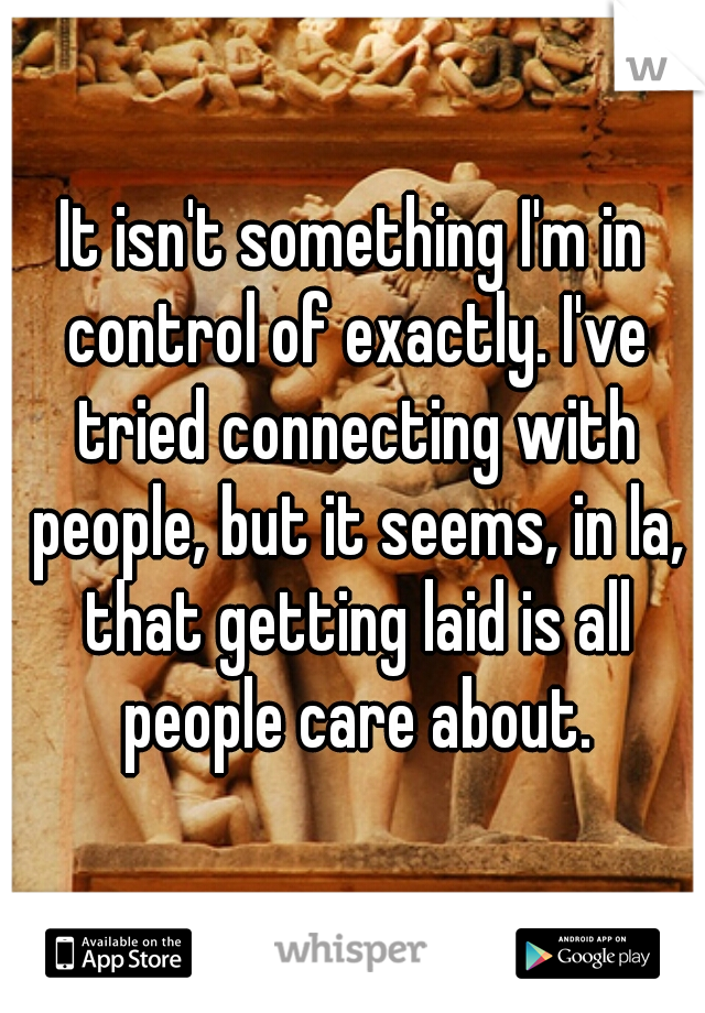 It isn't something I'm in control of exactly. I've tried connecting with people, but it seems, in la, that getting laid is all people care about.