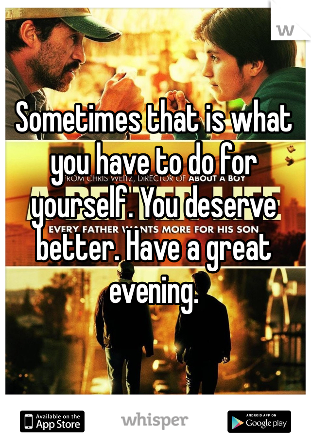 Sometimes that is what you have to do for yourself. You deserve better. Have a great evening. 