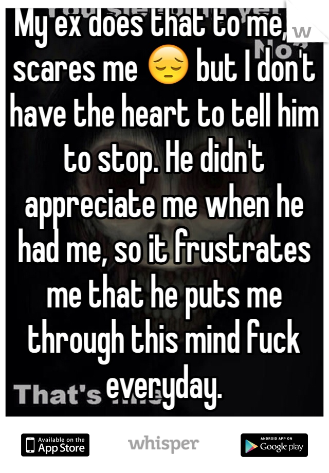 My ex does that to me, it scares me 😔 but I don't have the heart to tell him to stop. He didn't appreciate me when he had me, so it frustrates me that he puts me through this mind fuck everyday.