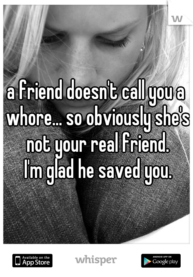 a friend doesn't call you a whore... so obviously she's not your real friend.
 I'm glad he saved you.