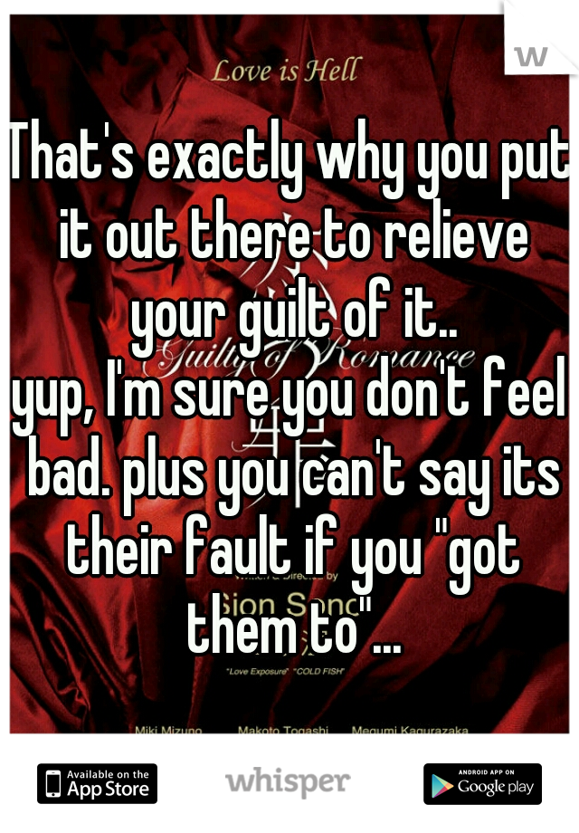 That's exactly why you put it out there to relieve your guilt of it..
yup, I'm sure you don't feel bad. plus you can't say its their fault if you "got them to"...