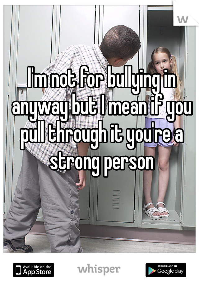 I'm not for bullying in anyway but I mean if you pull through it you're a strong person