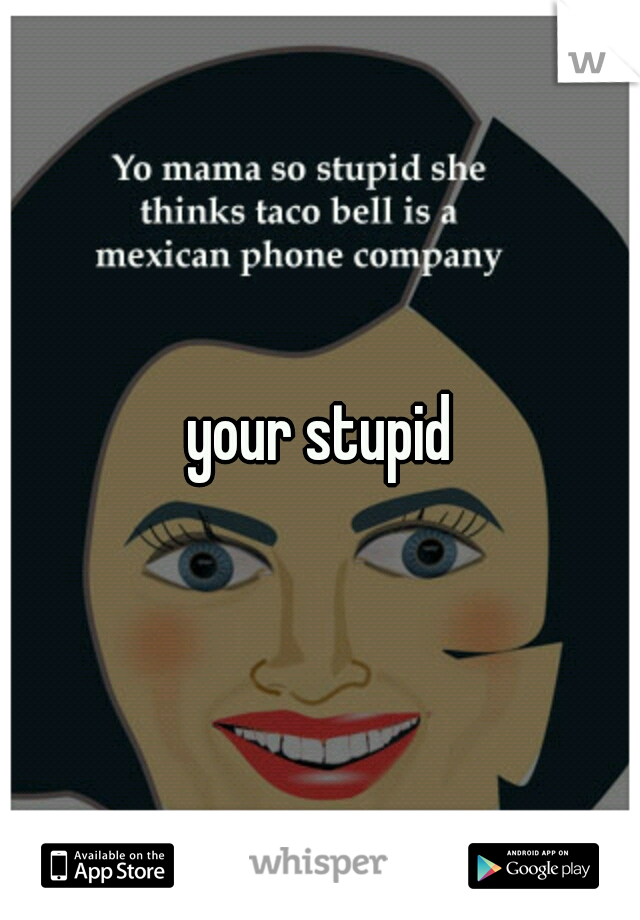 your stupid