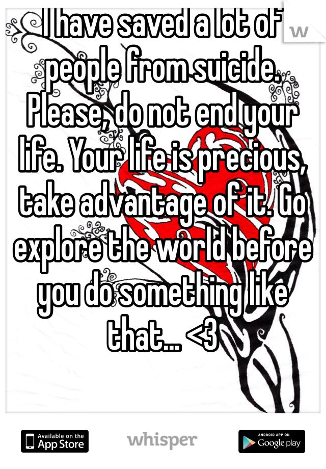 I have saved a lot of people from suicide. Please, do not end your life. Your life is precious, take advantage of it. Go explore the world before you do something like that... <3