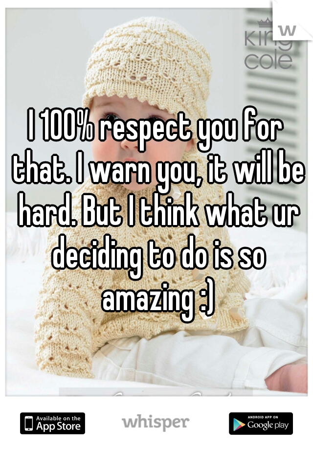 I 100% respect you for that. I warn you, it will be hard. But I think what ur deciding to do is so amazing :)