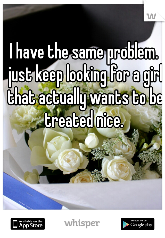 I have the same problem. just keep looking for a girl that actually wants to be treated nice. 