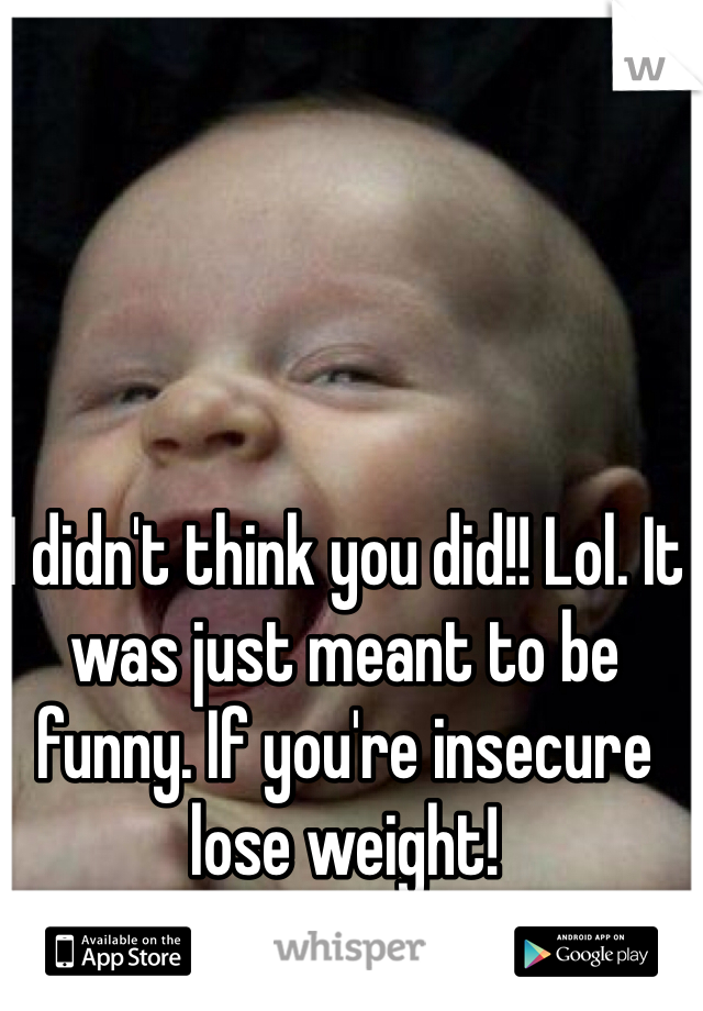 I didn't think you did!! Lol. It was just meant to be funny. If you're insecure lose weight! 