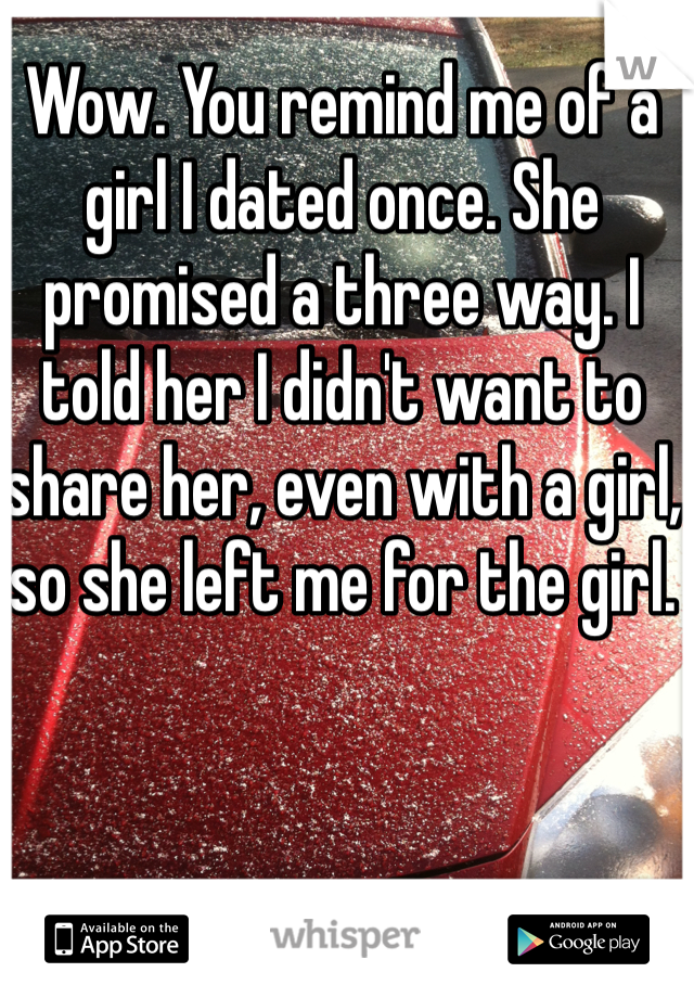 Wow. You remind me of a girl I dated once. She promised a three way. I told her I didn't want to share her, even with a girl, so she left me for the girl. 