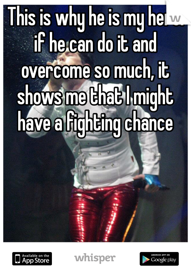 This is why he is my hero: if he can do it and overcome so much, it shows me that I might have a fighting chance