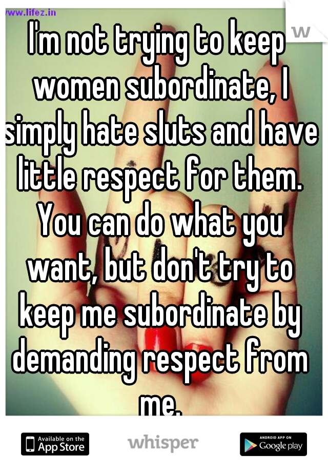 I'm not trying to keep women subordinate, I simply hate sluts and have little respect for them. You can do what you want, but don't try to keep me subordinate by demanding respect from me.