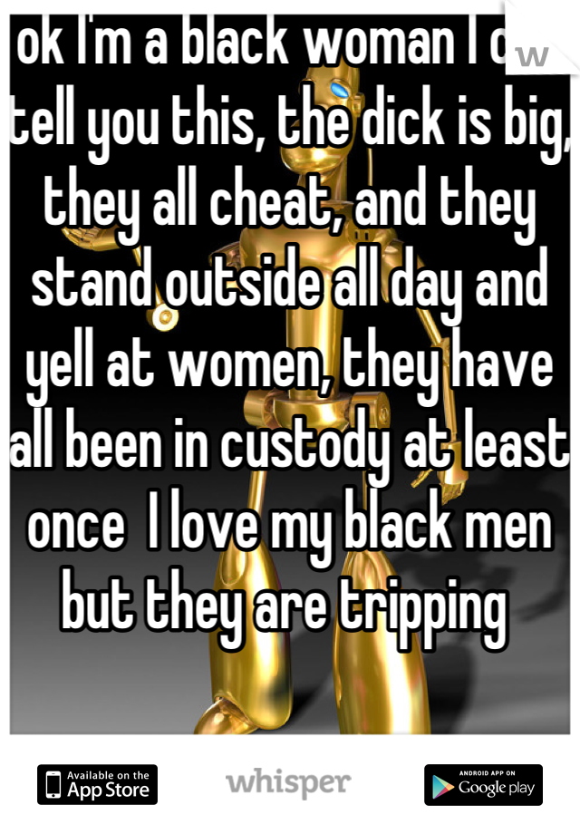 ok I'm a black woman I can tell you this, the dick is big, they all cheat, and they stand outside all day and yell at women, they have all been in custody at least once  I love my black men but they are tripping 