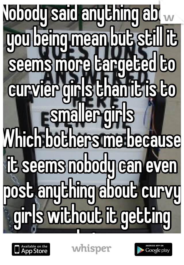 Nobody said anything about you being mean but still it seems more targeted to curvier girls than it is to smaller girls 
Which bothers me because it seems nobody can even post anything about curvy girls without it getting hate