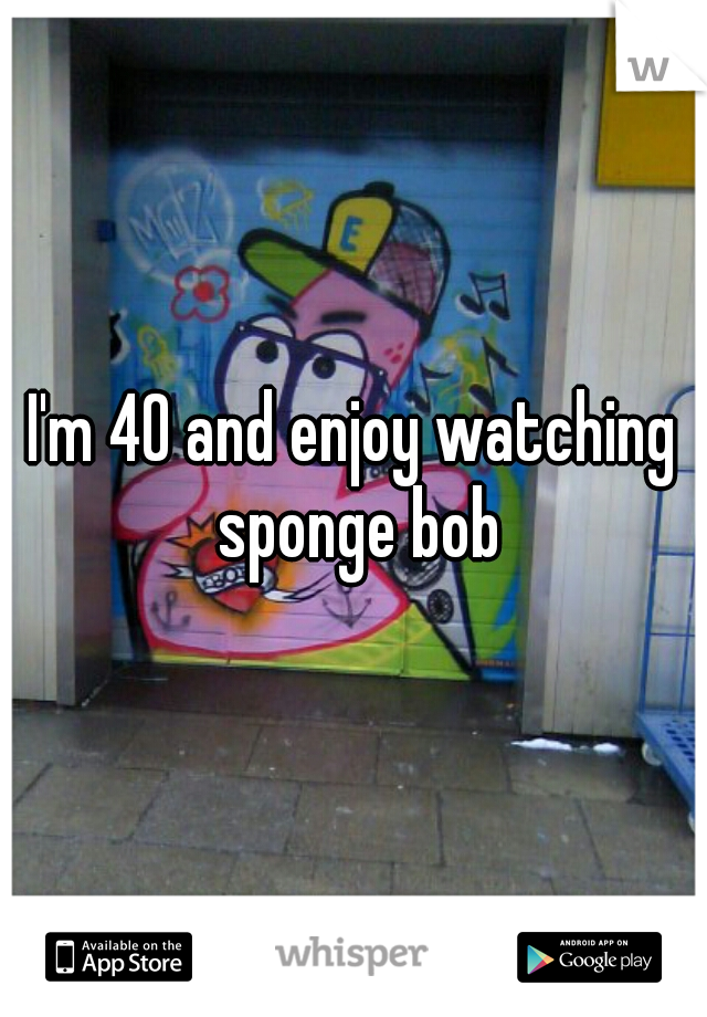 I'm 40 and enjoy watching sponge bob