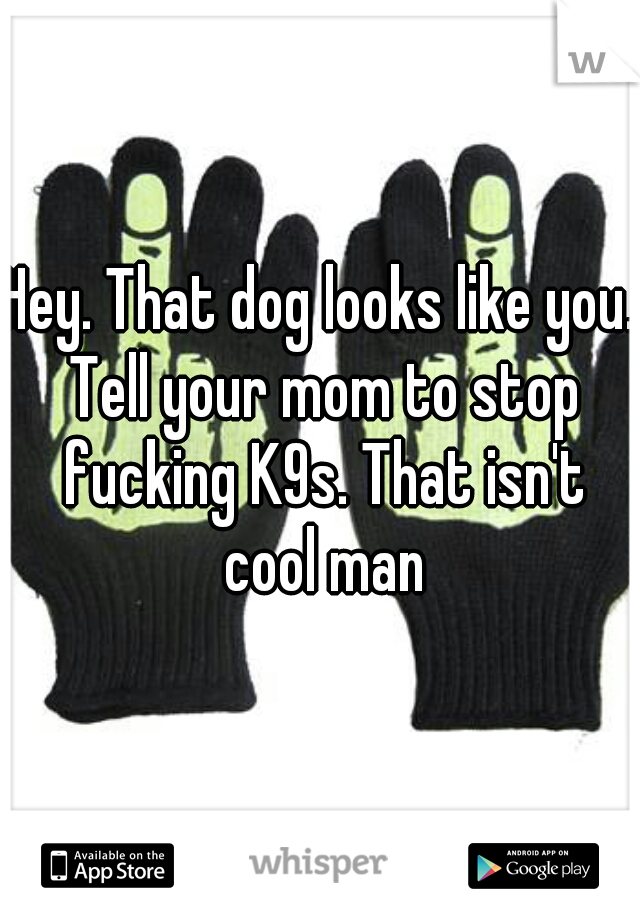 Hey. That dog looks like you. Tell your mom to stop fucking K9s. That isn't cool man