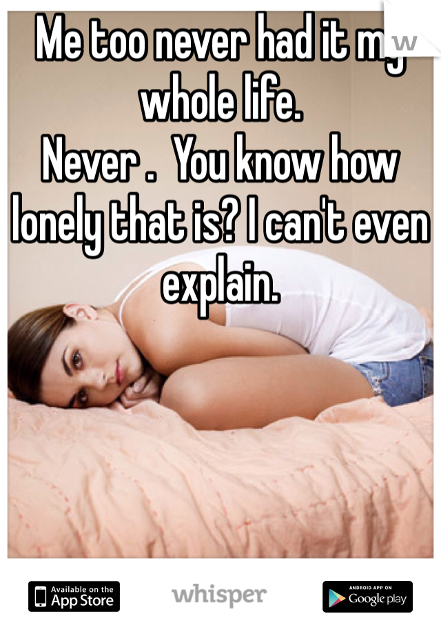 Me too never had it my whole life. 
Never .  You know how lonely that is? I can't even explain. 