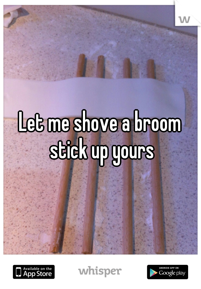 Let me shove a broom stick up yours