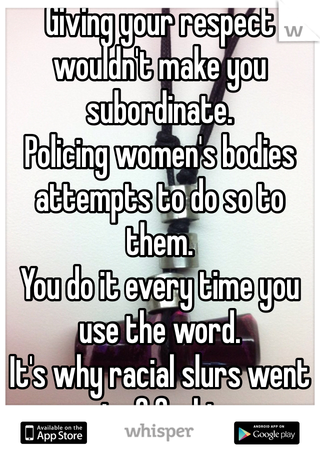 Giving your respect wouldn't make you subordinate.
Policing women's bodies attempts to do so to them.
You do it every time you use the word.
It's why racial slurs went out of fashion.
It's all about control through thought; thought through language.