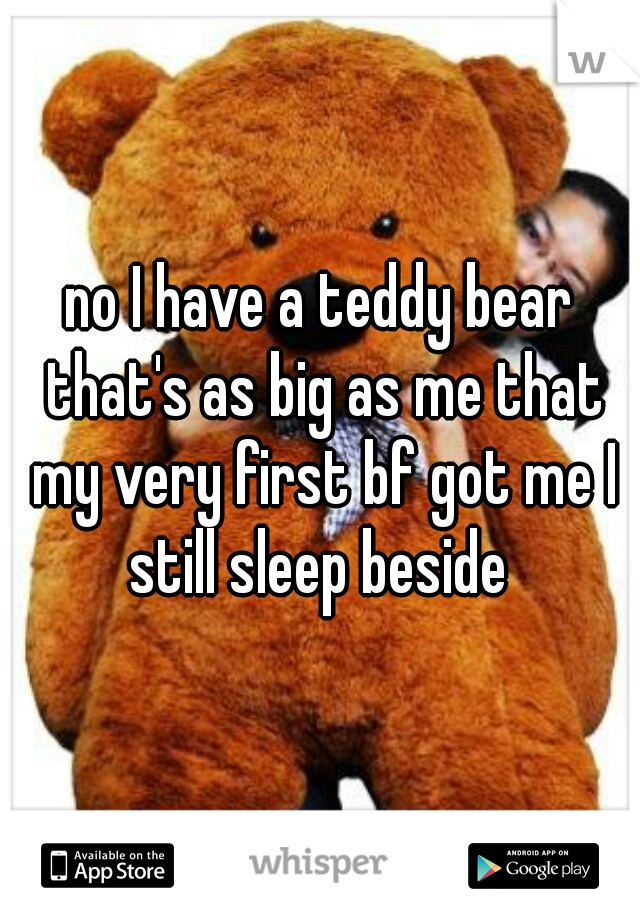 no I have a teddy bear that's as big as me that my very first bf got me I still sleep beside 