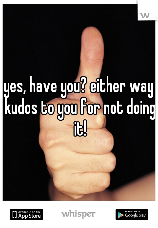 yes, have you? either way kudos to you for not doing it!