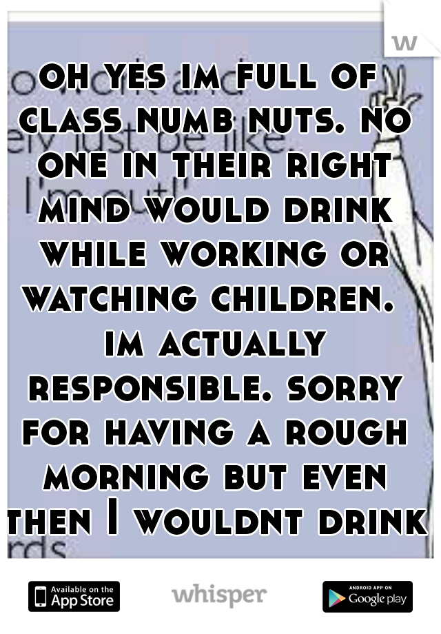 oh yes im full of class numb nuts. no one in their right mind would drink while working or watching children.  im actually responsible. sorry for having a rough morning but even then I wouldnt drink
