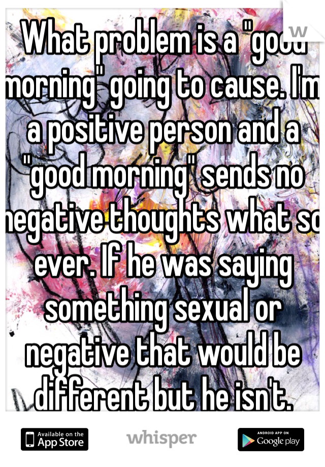 What problem is a "good morning" going to cause. I'm a positive person and a "good morning" sends no negative thoughts what so ever. If he was saying something sexual or negative that would be different but he isn't.